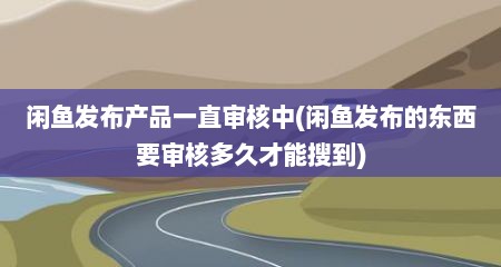 闲鱼发布产品一直审核中(闲鱼发布的东西要审核多久才能搜到)