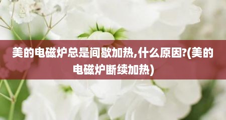 美的电磁炉总是间歇加热,什么原因?(美的电磁炉断续加热)