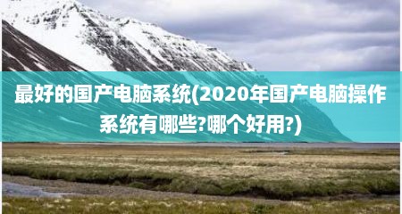 最好的国产电脑系统(2020年国产电脑操作系统有哪些?哪个好用?)