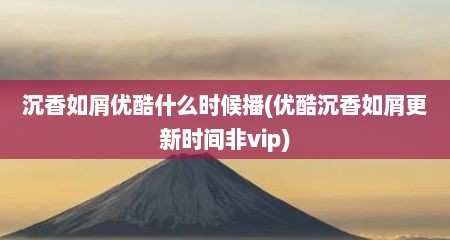 沉香如屑优酷什么时候播(优酷沉香如屑更新时间非vip)