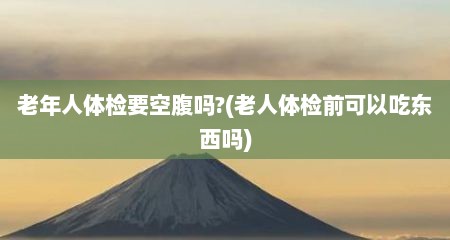 老年人体检要空腹吗?(老人体检前可以吃东西吗)