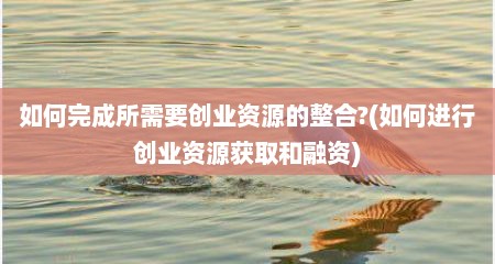 如何完成所需要创业资源的整合?(如何进行创业资源获取和融资)