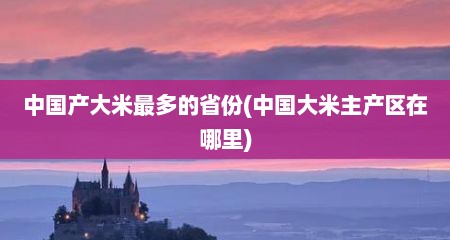 中国产大米最多的省份(中国大米主产区在哪里)