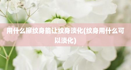 用什么擦纹身能让纹身淡化(纹身用什么可以淡化)