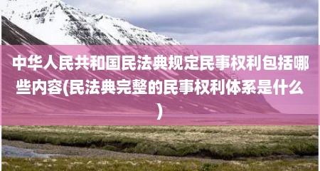 中华人民共和国民法典规定民事权利包括哪些内容(民法典完整的民事权利体系是什么)