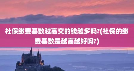 社保缴费基数越高交的钱越多吗?(社保的缴费基数是越高越好吗?)