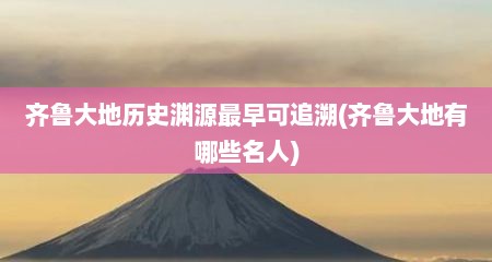 齐鲁大地历史渊源最早可追溯(齐鲁大地有哪些名人)