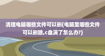 清理电脑哪些文件可以删(电脑里哪些文件可以删除,c盘满了怎么办?)