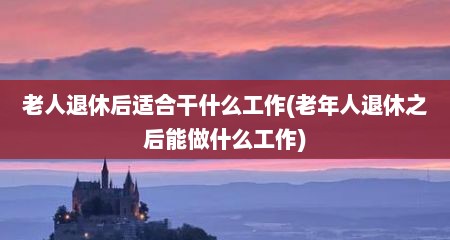 老人退休后适合干什么工作(老年人退休之后能做什么工作)