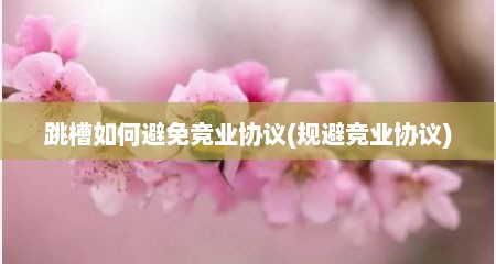 跳槽如何避免竞业协议(规避竞业协议)