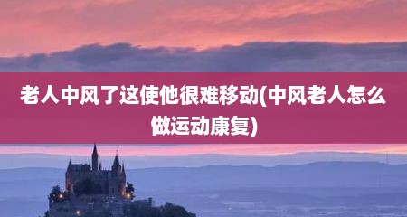 老人中风了这使他很难移动(中风老人怎么做运动康复)