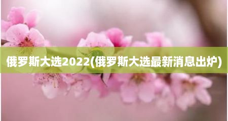 俄罗斯大选2022(俄罗斯大选最新消息出炉)