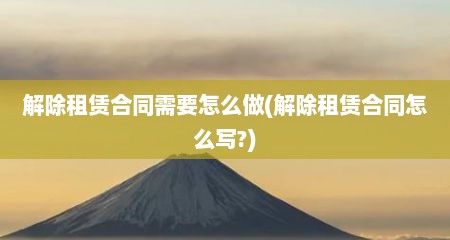 解除租赁合同需要怎么做(解除租赁合同怎么写?)