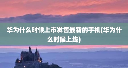 华为什么时候上市发售最新的手机(华为什么时候上线)