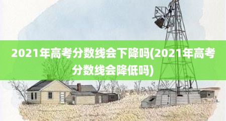 2021年高考分数线会下降吗(2021年高考分数线会降低吗)