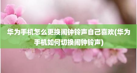 华为手机怎么更换闹钟铃声自己喜欢(华为手机如何切换闹钟铃声)