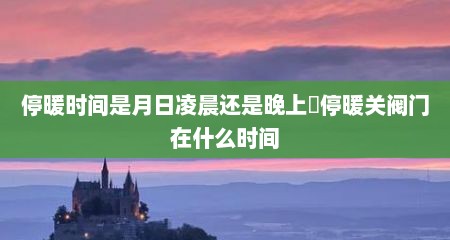 停暖时间是月日凌晨还是晚上​停暖关阀门在什么时间