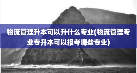 物流管理升本可以升什么专业(物流管理专业专升本可以报考哪些专业)