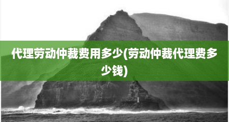 代理劳动仲裁费用多少(劳动仲裁代理费多少钱)