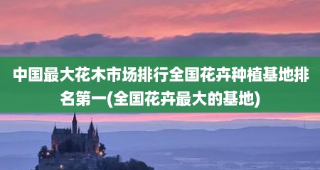 中国最大花木市场排行全国花卉种植基地排名第一(全国花卉最大的基地)