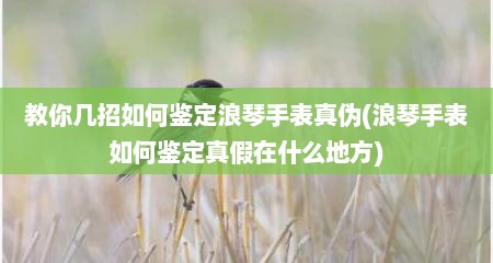 教你几招如何鉴定浪琴手表真伪(浪琴手表如何鉴定真假在什么地方)