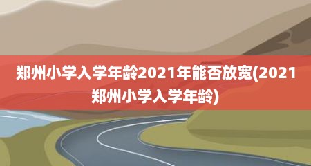 郑州小学入学年龄2021年能否放宽(2021郑州小学入学年龄)