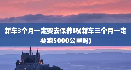 新车3个月一定要去保养吗(新车三个月一定要跑5000公里吗)