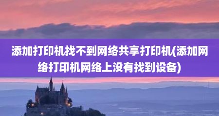 添加打印机找不到网络共享打印机(添加网络打印机网络上没有找到设备)