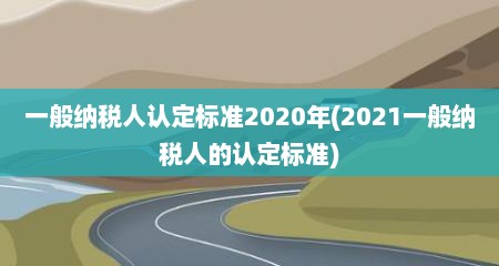 一般纳税人认定标准2020年(2021一般纳税人的认定标准)