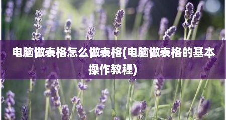 电脑做表格怎么做表格(电脑做表格的基本操作教程)