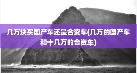 几万块买国产车还是合资车(几万的国产车和十几万的合资车)