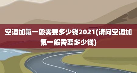 空调加氟一般需要多少钱2021(请问空调加氟一般需要多少钱)