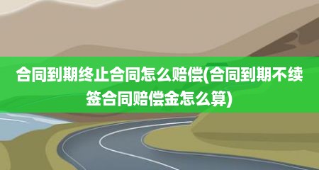 合同到期终止合同怎么赔偿(合同到期不续签合同赔偿金怎么算)