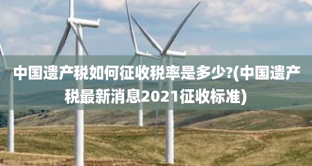 中国遗产税如何征收税率是多少?(中国遗产税最新消息2021征收标准)