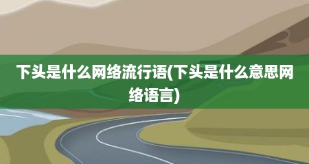 下头是什么网络流行语(下头是什么意思网络语言)