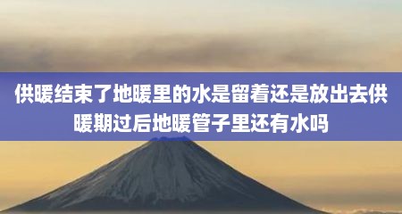 供暖结束了地暖里的水是留着还是放出去供暖期过后地暖管子里还有水吗