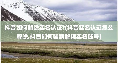 抖音如何解除实名认证?(抖音实名认证怎么解除,抖音如何强制解绑实名账号)