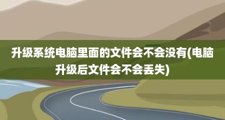 升级系统电脑里面的文件会不会没有(电脑升级后文件会不会丢失)