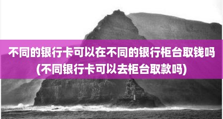 不同的银行卡可以在不同的银行柜台取钱吗(不同银行卡可以去柜台取款吗)