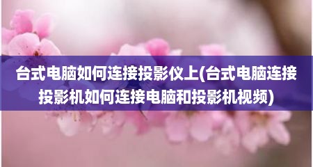 台式电脑如何连接投影仪上(台式电脑连接投影机如何连接电脑和投影机视频)