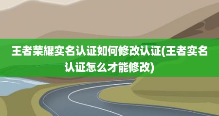 王者荣耀实名认证如何修改认证(王者实名认证怎么才能修改)