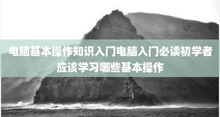 电脑基本操作知识入门电脑入门必读初学者应该学习哪些基本操作