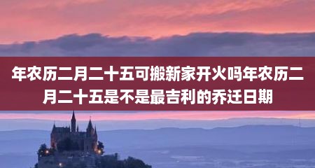 年农历二月二十五可搬新家开火吗年农历二月二十五是不是最吉利的乔迁日期