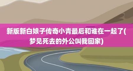 新版新白娘子传奇小青最后和谁在一起了(梦见死去的外公叫我回家)