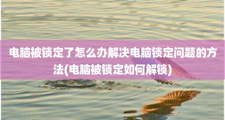 电脑被锁定了怎么办解决电脑锁定问题的方法(电脑被锁定如何解锁)