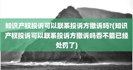 知识产权投诉可以联系投诉方撤诉吗?(知识产权投诉可以联系投诉方撤诉吗否不能已经处罚了)