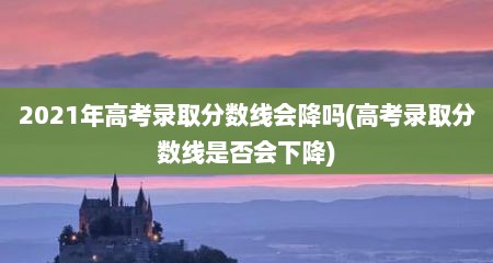 2021年高考录取分数线会降吗(高考录取分数线是否会下降)