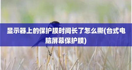 显示器上的保护膜时间长了怎么撕(台式电脑屏幕保护膜)