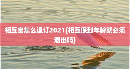 相互宝怎么退订2021(相互保到年龄就必须退出吗)