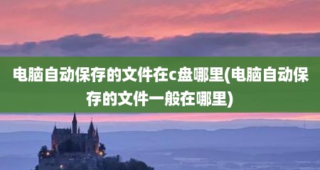 电脑自动保存的文件在c盘哪里(电脑自动保存的文件一般在哪里)